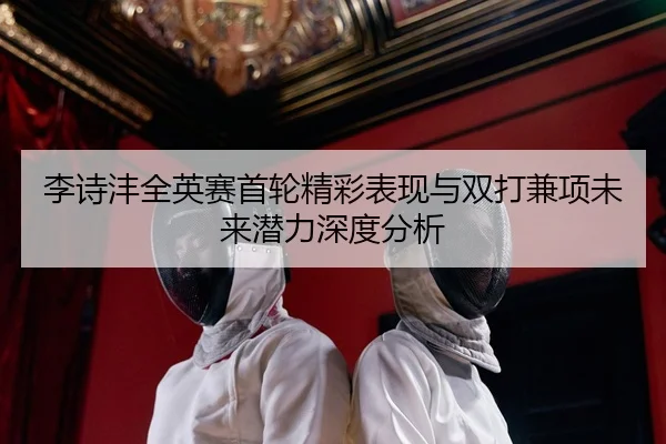 李诗沣全英赛首轮精彩表现与双打兼项未来潜力深度分析