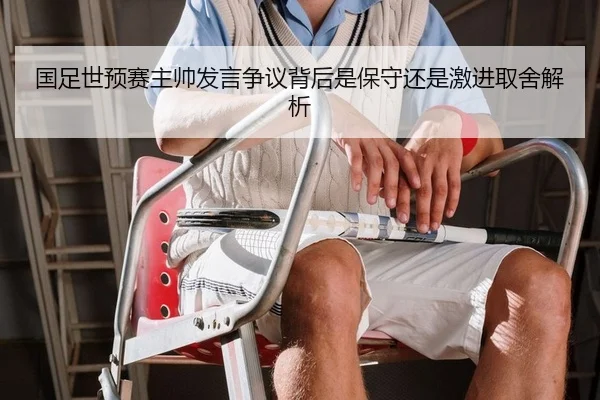 国足世预赛主帅发言争议背后是保守还是激进取舍解析